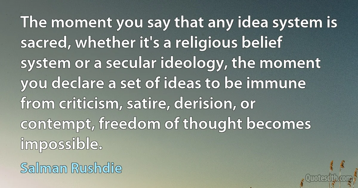 The moment you say that any idea system is sacred, whether it's a religious belief system or a secular ideology, the moment you declare a set of ideas to be immune from criticism, satire, derision, or contempt, freedom of thought becomes impossible. (Salman Rushdie)