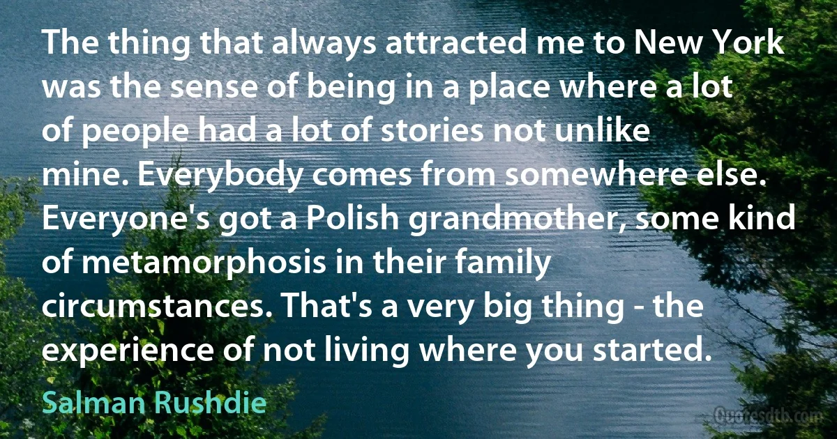 The thing that always attracted me to New York was the sense of being in a place where a lot of people had a lot of stories not unlike mine. Everybody comes from somewhere else. Everyone's got a Polish grandmother, some kind of metamorphosis in their family circumstances. That's a very big thing - the experience of not living where you started. (Salman Rushdie)