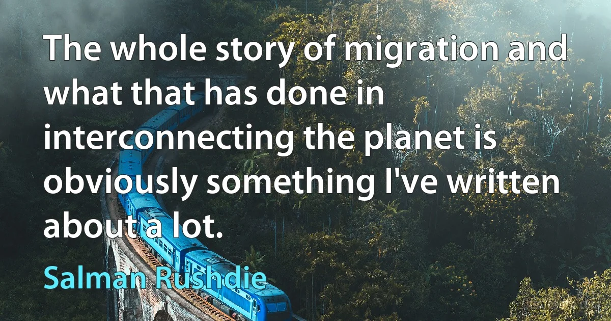 The whole story of migration and what that has done in interconnecting the planet is obviously something I've written about a lot. (Salman Rushdie)