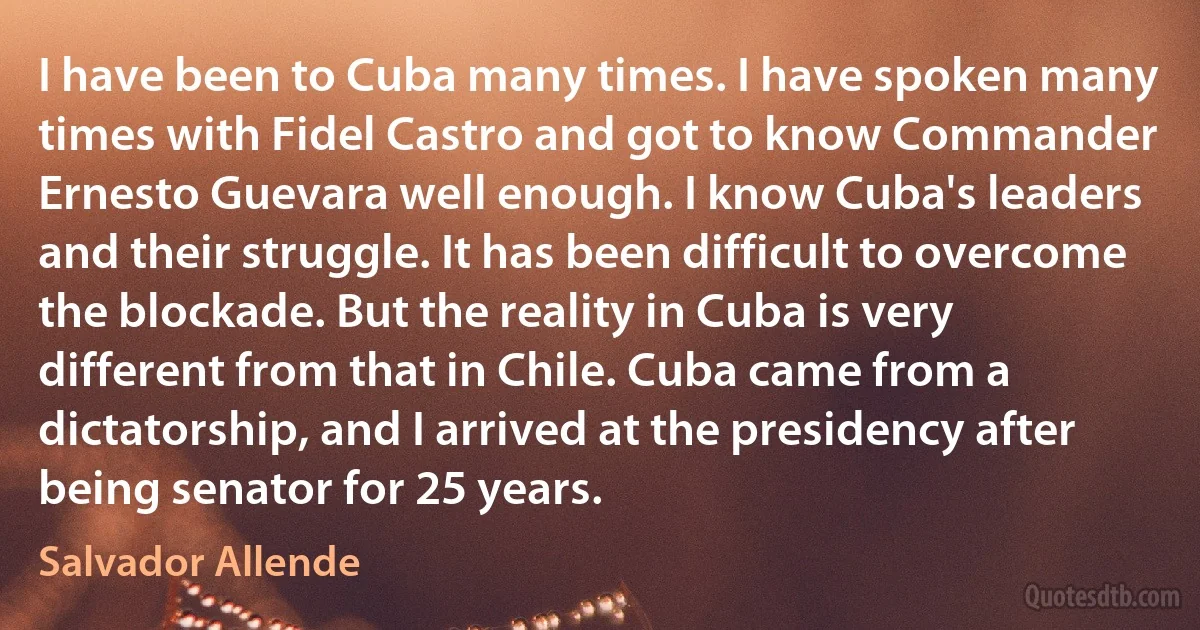 I have been to Cuba many times. I have spoken many times with Fidel Castro and got to know Commander Ernesto Guevara well enough. I know Cuba's leaders and their struggle. It has been difficult to overcome the blockade. But the reality in Cuba is very different from that in Chile. Cuba came from a dictatorship, and I arrived at the presidency after being senator for 25 years. (Salvador Allende)