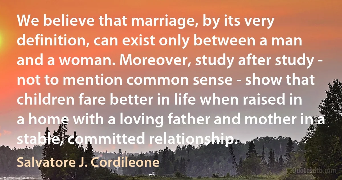 We believe that marriage, by its very definition, can exist only between a man and a woman. Moreover, study after study - not to mention common sense - show that children fare better in life when raised in a home with a loving father and mother in a stable, committed relationship. (Salvatore J. Cordileone)