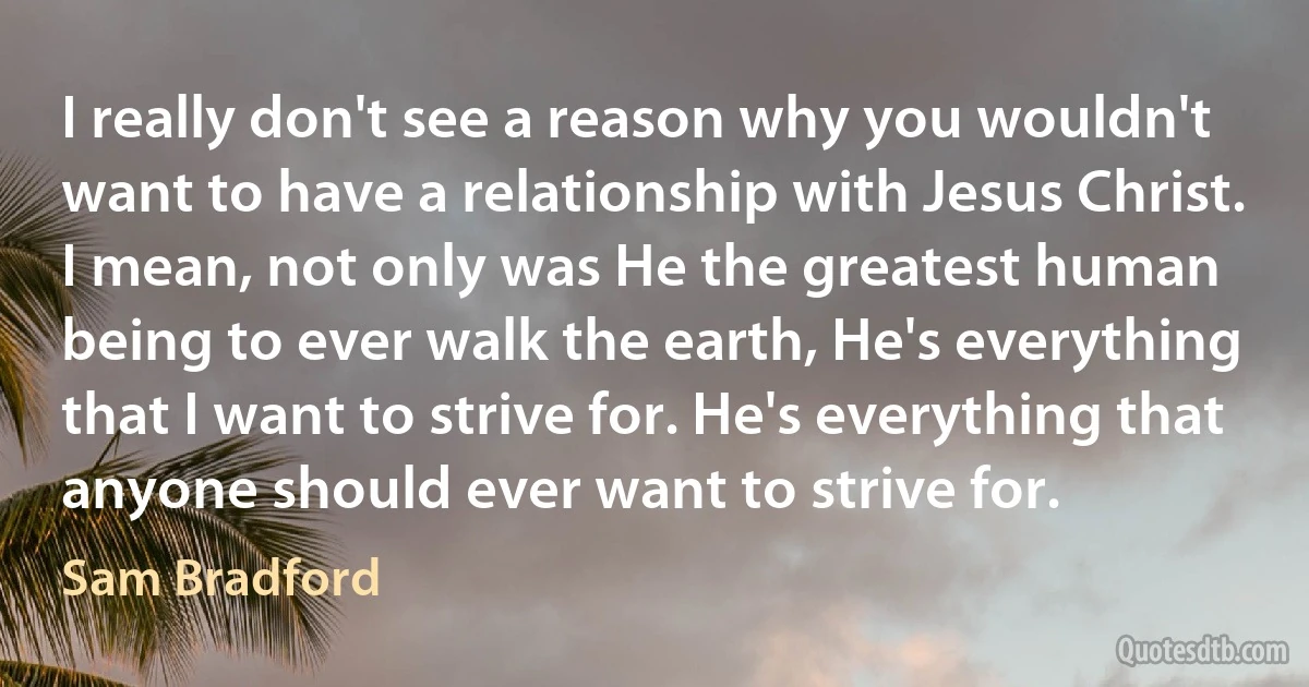 I really don't see a reason why you wouldn't want to have a relationship with Jesus Christ. I mean, not only was He the greatest human being to ever walk the earth, He's everything that I want to strive for. He's everything that anyone should ever want to strive for. (Sam Bradford)