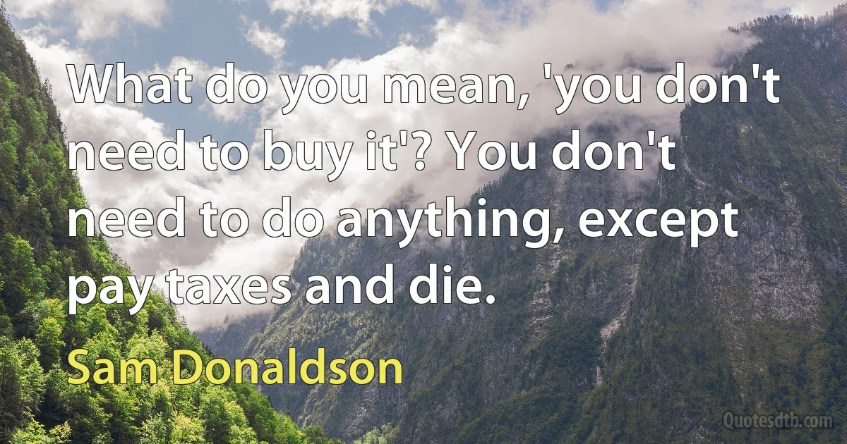 What do you mean, 'you don't need to buy it'? You don't need to do anything, except pay taxes and die. (Sam Donaldson)