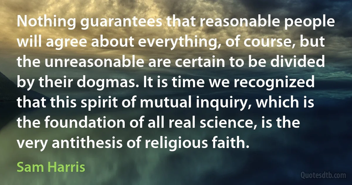 Nothing guarantees that reasonable people will agree about everything, of course, but the unreasonable are certain to be divided by their dogmas. It is time we recognized that this spirit of mutual inquiry, which is the foundation of all real science, is the very antithesis of religious faith. (Sam Harris)