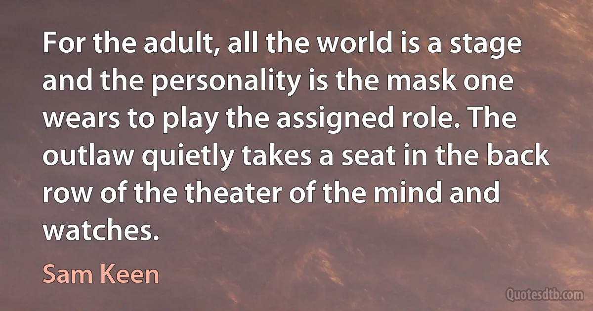 For the adult, all the world is a stage and the personality is the mask one wears to play the assigned role. The outlaw quietly takes a seat in the back row of the theater of the mind and watches. (Sam Keen)