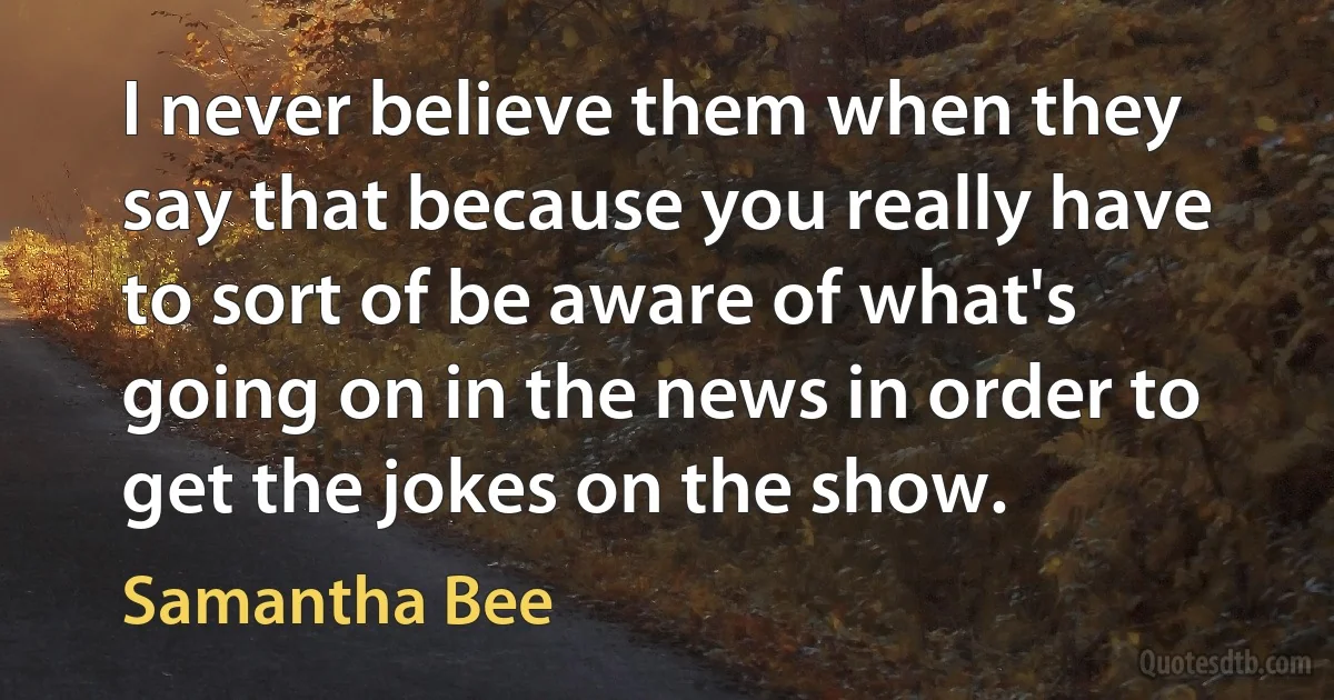 I never believe them when they say that because you really have to sort of be aware of what's going on in the news in order to get the jokes on the show. (Samantha Bee)