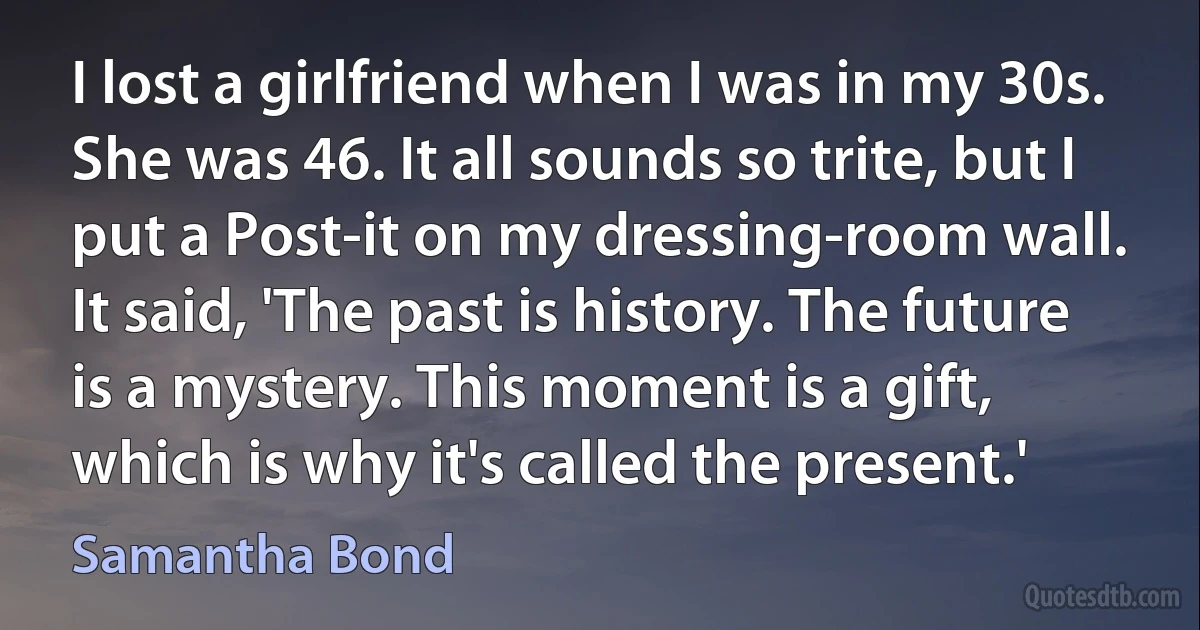 I lost a girlfriend when I was in my 30s. She was 46. It all sounds so trite, but I put a Post-it on my dressing-room wall. It said, 'The past is history. The future is a mystery. This moment is a gift, which is why it's called the present.' (Samantha Bond)