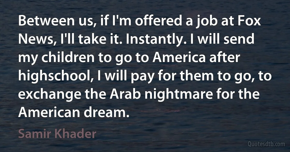 Between us, if I'm offered a job at Fox News, I'll take it. Instantly. I will send my children to go to America after highschool, I will pay for them to go, to exchange the Arab nightmare for the American dream. (Samir Khader)