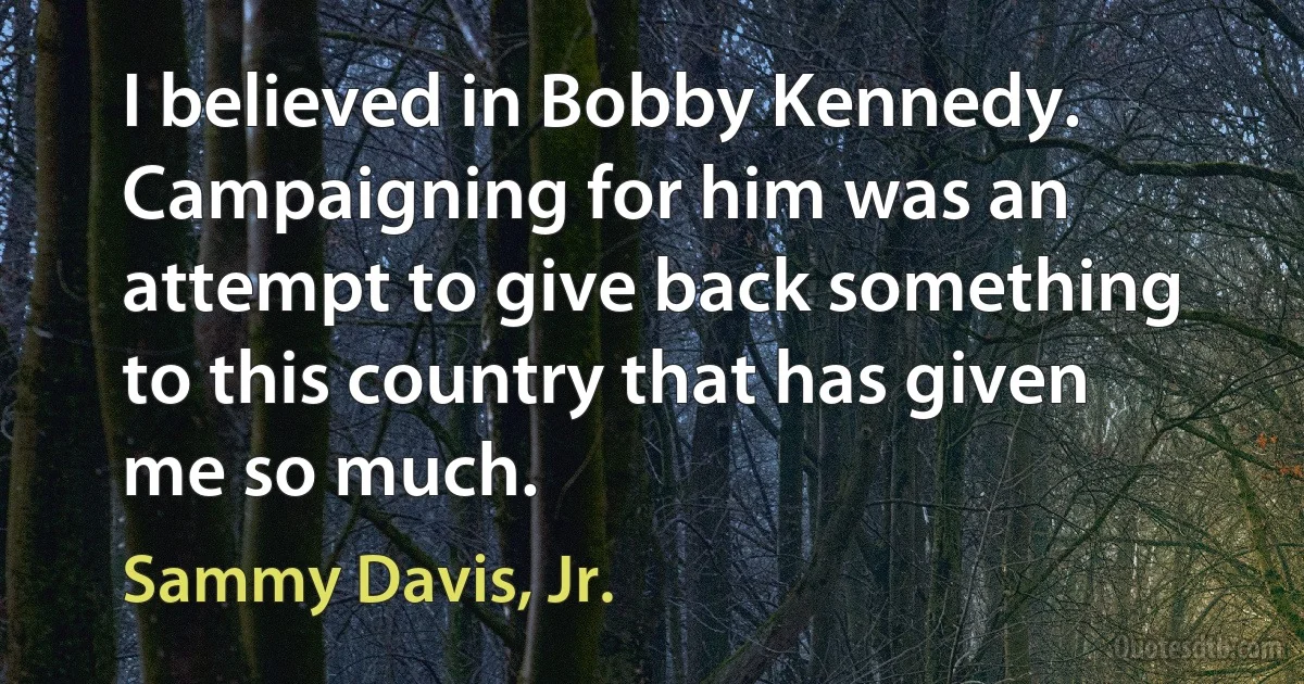 I believed in Bobby Kennedy. Campaigning for him was an attempt to give back something to this country that has given me so much. (Sammy Davis, Jr.)