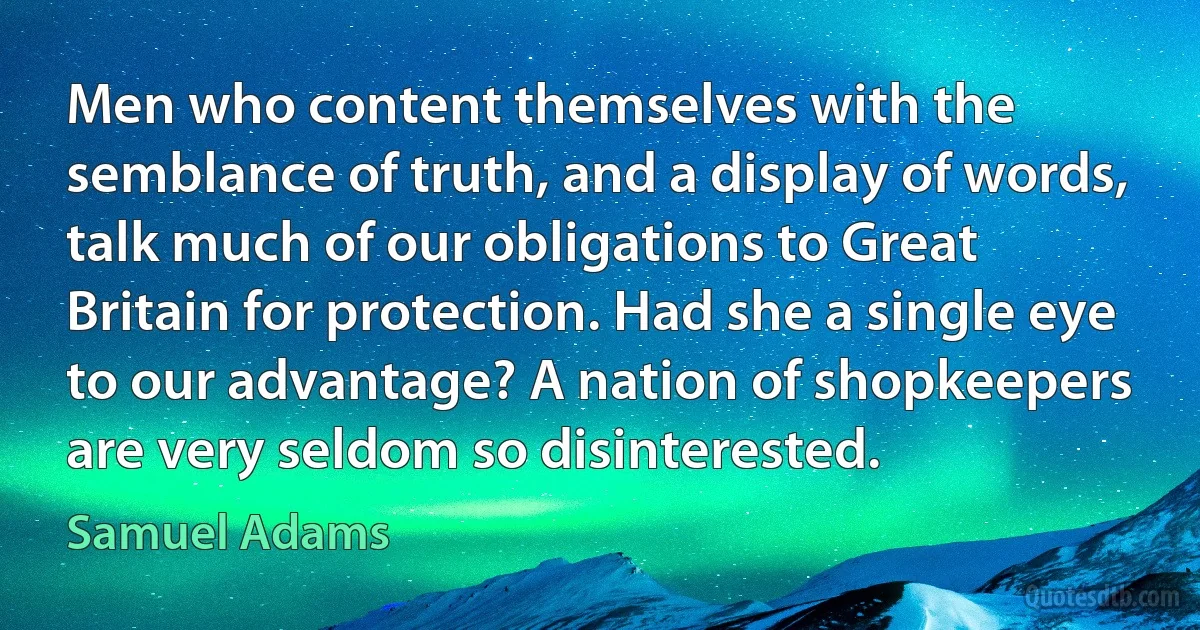 Men who content themselves with the semblance of truth, and a display of words, talk much of our obligations to Great Britain for protection. Had she a single eye to our advantage? A nation of shopkeepers are very seldom so disinterested. (Samuel Adams)