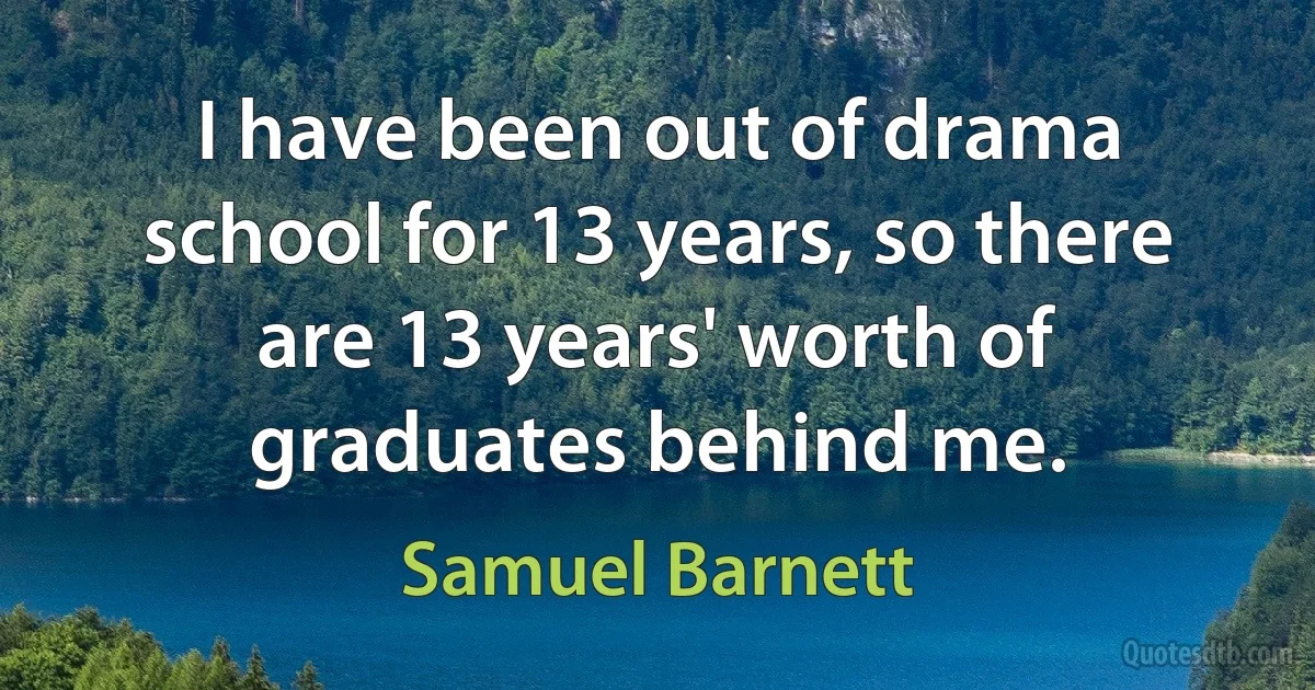 I have been out of drama school for 13 years, so there are 13 years' worth of graduates behind me. (Samuel Barnett)