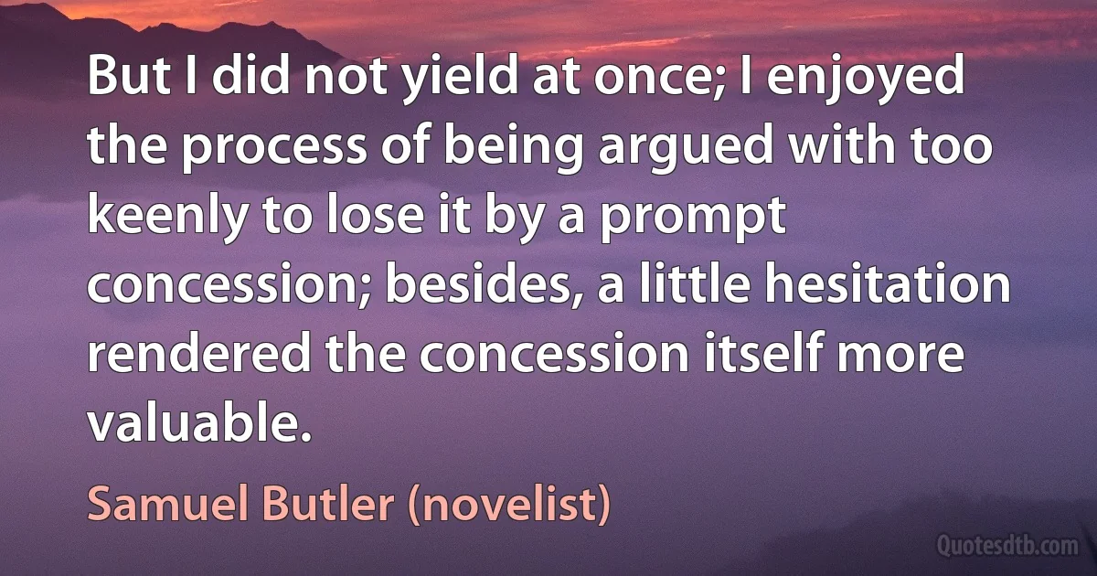 But I did not yield at once; I enjoyed the process of being argued with too keenly to lose it by a prompt concession; besides, a little hesitation rendered the concession itself more valuable. (Samuel Butler (novelist))