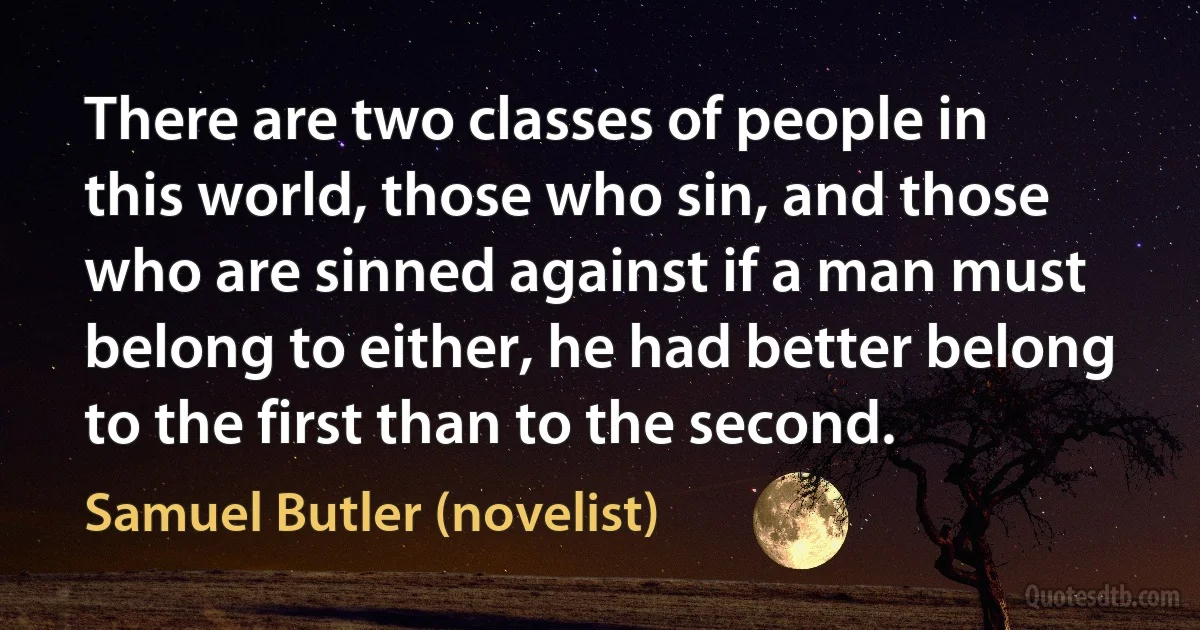 There are two classes of people in this world, those who sin, and those who are sinned against if a man must belong to either, he had better belong to the first than to the second. (Samuel Butler (novelist))