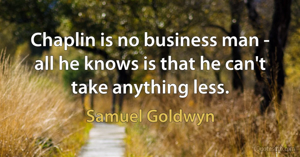 Chaplin is no business man - all he knows is that he can't take anything less. (Samuel Goldwyn)