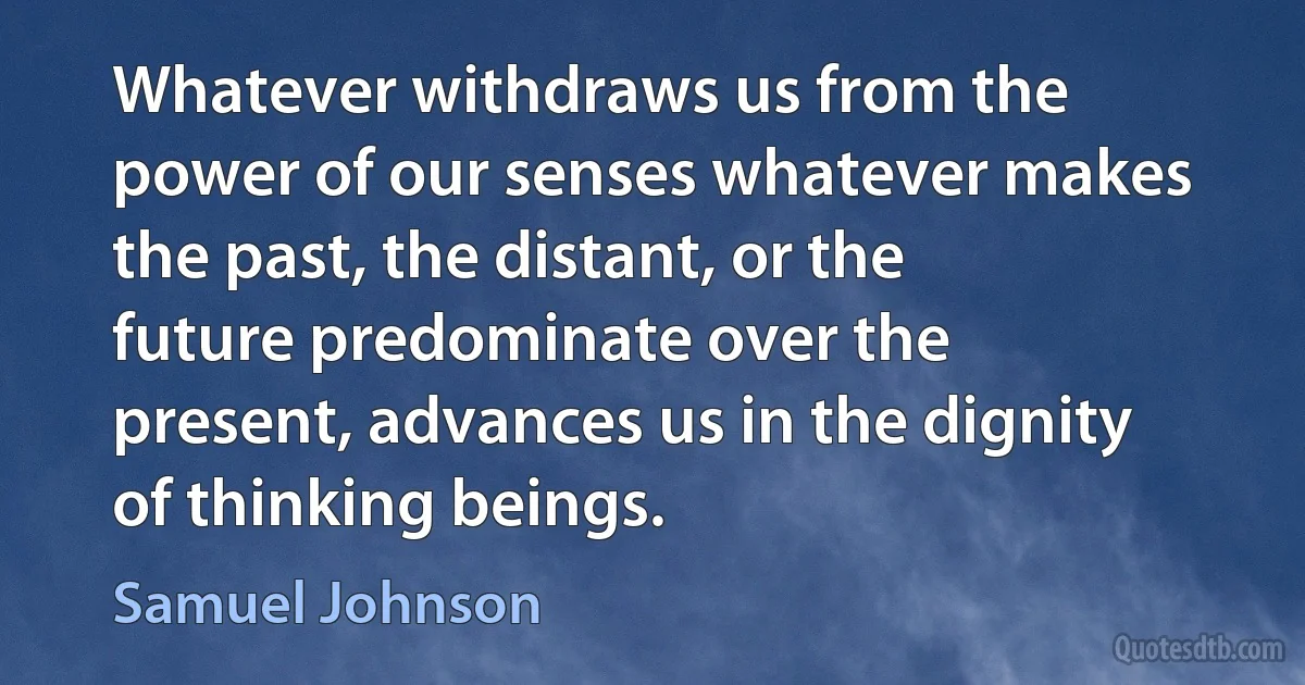 Whatever withdraws us from the power of our senses whatever makes the past, the distant, or the future predominate over the present, advances us in the dignity of thinking beings. (Samuel Johnson)