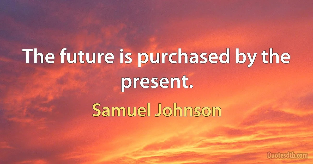 The future is purchased by the present. (Samuel Johnson)