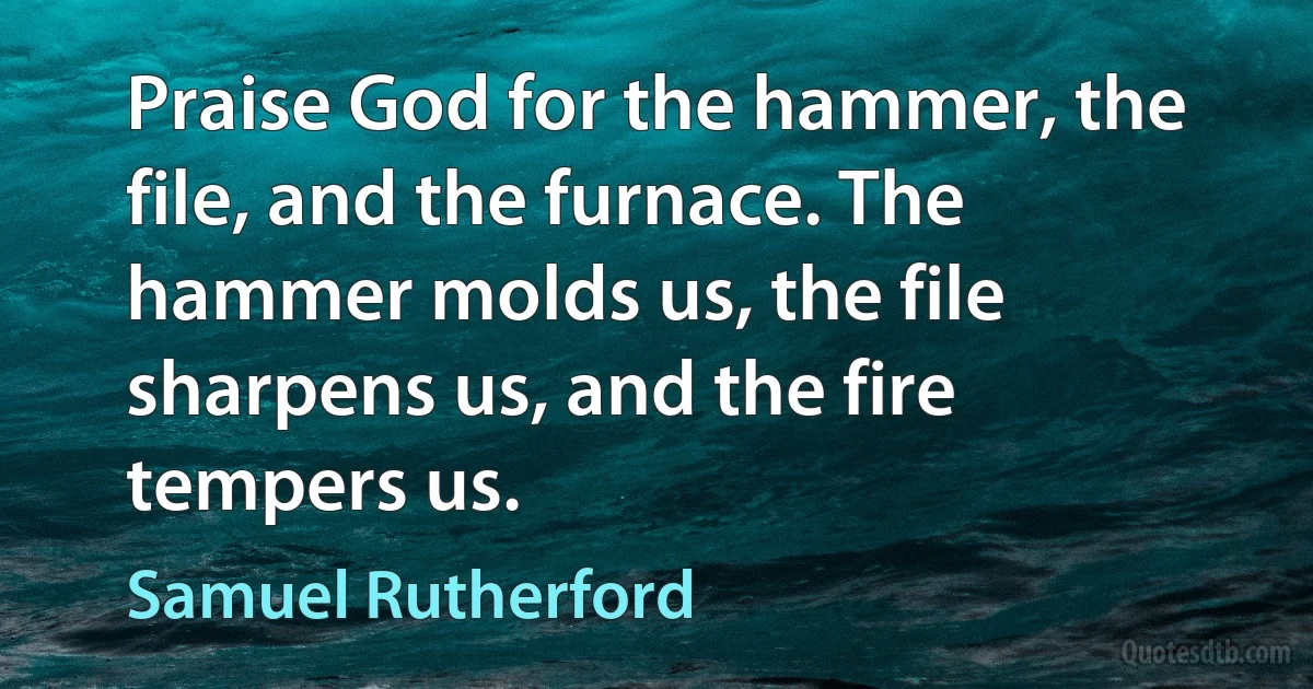 Praise God for the hammer, the file, and the furnace. The hammer molds us, the file sharpens us, and the fire tempers us. (Samuel Rutherford)