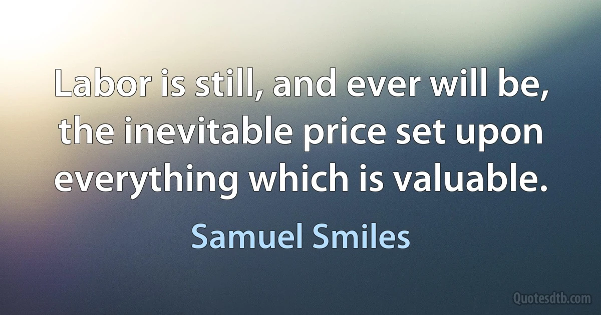 Labor is still, and ever will be, the inevitable price set upon everything which is valuable. (Samuel Smiles)