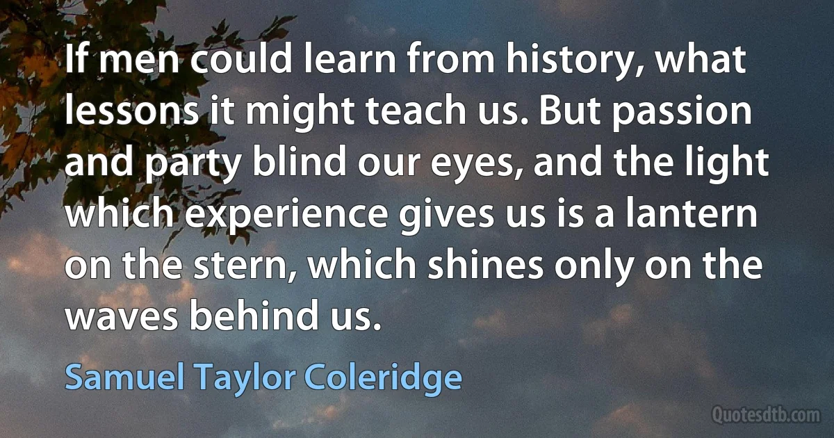 If men could learn from history, what lessons it might teach us. But passion and party blind our eyes, and the light which experience gives us is a lantern on the stern, which shines only on the waves behind us. (Samuel Taylor Coleridge)