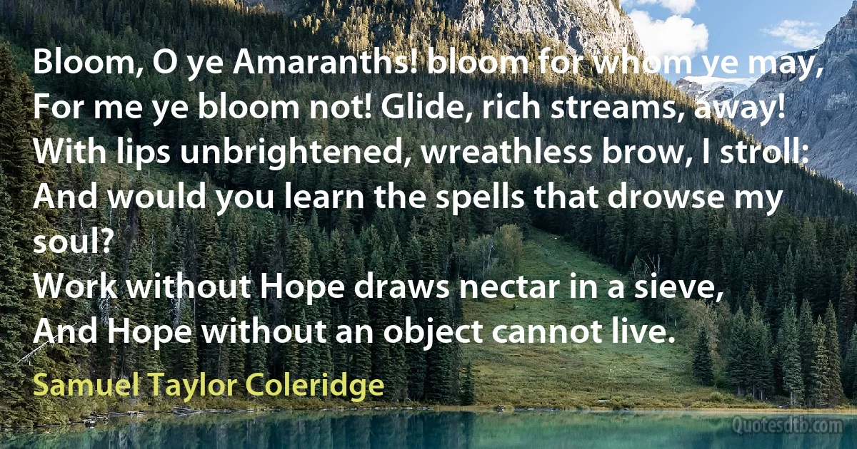 Bloom, O ye Amaranths! bloom for whom ye may,
For me ye bloom not! Glide, rich streams, away!
With lips unbrightened, wreathless brow, I stroll:
And would you learn the spells that drowse my soul?
Work without Hope draws nectar in a sieve,
And Hope without an object cannot live. (Samuel Taylor Coleridge)