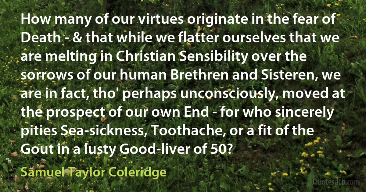 How many of our virtues originate in the fear of Death - & that while we flatter ourselves that we are melting in Christian Sensibility over the sorrows of our human Brethren and Sisteren, we are in fact, tho' perhaps unconsciously, moved at the prospect of our own End - for who sincerely pities Sea-sickness, Toothache, or a fit of the Gout in a lusty Good-liver of 50? (Samuel Taylor Coleridge)