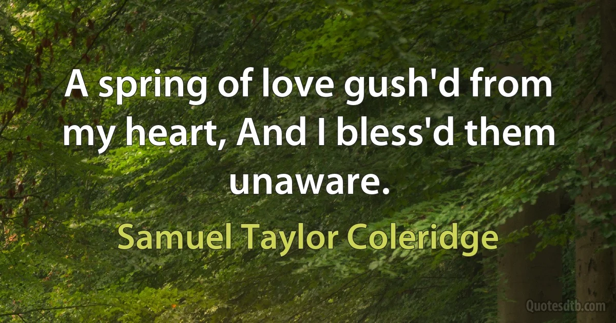 A spring of love gush'd from my heart, And I bless'd them unaware. (Samuel Taylor Coleridge)