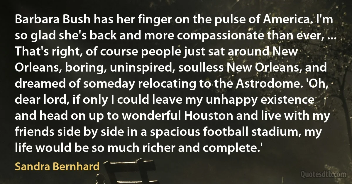 Barbara Bush has her finger on the pulse of America. I'm so glad she's back and more compassionate than ever, ... That's right, of course people just sat around New Orleans, boring, uninspired, soulless New Orleans, and dreamed of someday relocating to the Astrodome. 'Oh, dear lord, if only I could leave my unhappy existence and head on up to wonderful Houston and live with my friends side by side in a spacious football stadium, my life would be so much richer and complete.' (Sandra Bernhard)