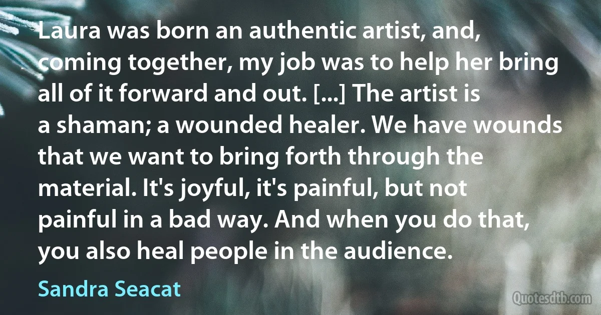 Laura was born an authentic artist, and, coming together, my job was to help her bring all of it forward and out. [...] The artist is a shaman; a wounded healer. We have wounds that we want to bring forth through the material. It's joyful, it's painful, but not painful in a bad way. And when you do that, you also heal people in the audience. (Sandra Seacat)