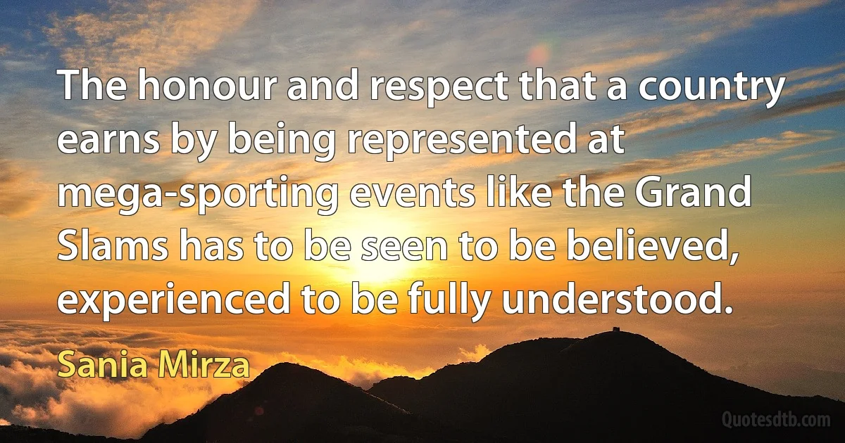 The honour and respect that a country earns by being represented at mega-sporting events like the Grand Slams has to be seen to be believed, experienced to be fully understood. (Sania Mirza)