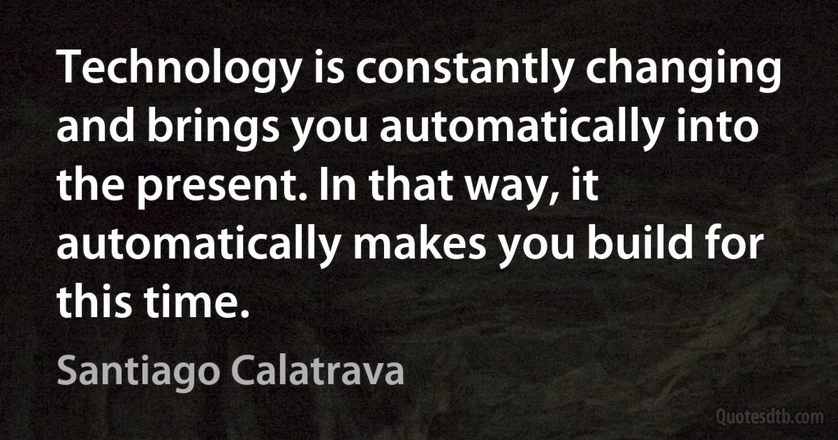 Technology is constantly changing and brings you automatically into the present. In that way, it automatically makes you build for this time. (Santiago Calatrava)