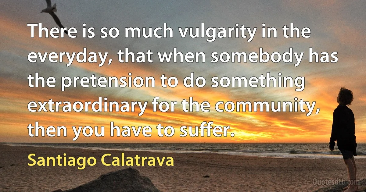 There is so much vulgarity in the everyday, that when somebody has the pretension to do something extraordinary for the community, then you have to suffer. (Santiago Calatrava)