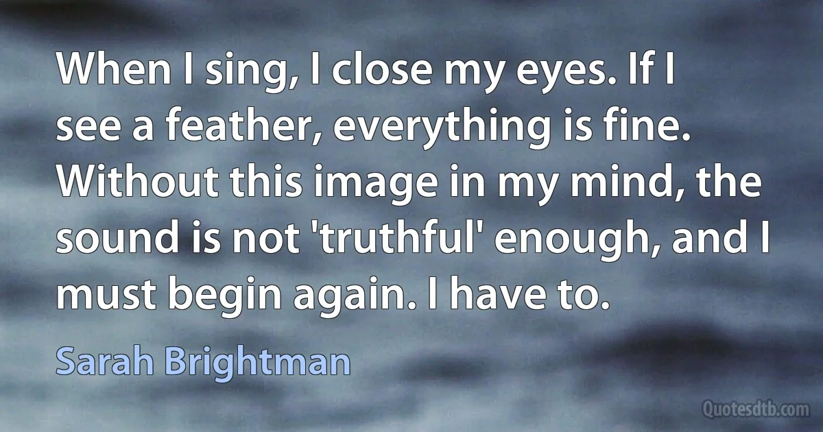 When I sing, I close my eyes. If I see a feather, everything is fine. Without this image in my mind, the sound is not 'truthful' enough, and I must begin again. I have to. (Sarah Brightman)