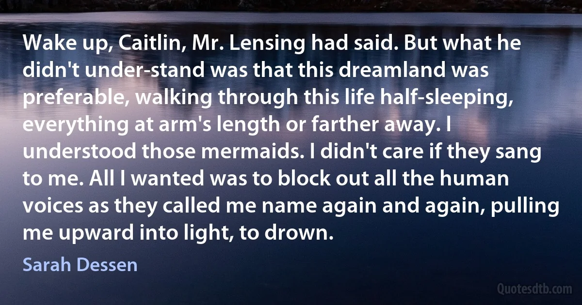 Wake up, Caitlin, Mr. Lensing had said. But what he didn't under­stand was that this dreamland was preferable, walking through this life half-sleeping, everything at arm's length or farther away. I understood those mermaids. I didn't care if they sang to me. All I wanted was to block out all the human voices as they called me name again and again, pulling me upward into light, to drown. (Sarah Dessen)