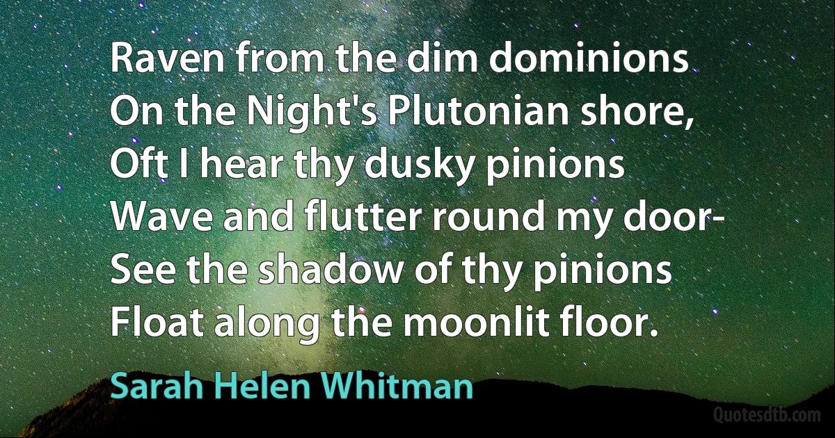 Raven from the dim dominions
On the Night's Plutonian shore,
Oft I hear thy dusky pinions
Wave and flutter round my door-
See the shadow of thy pinions
Float along the moonlit floor. (Sarah Helen Whitman)