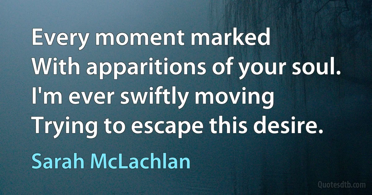 Every moment marked
With apparitions of your soul.
I'm ever swiftly moving
Trying to escape this desire. (Sarah McLachlan)