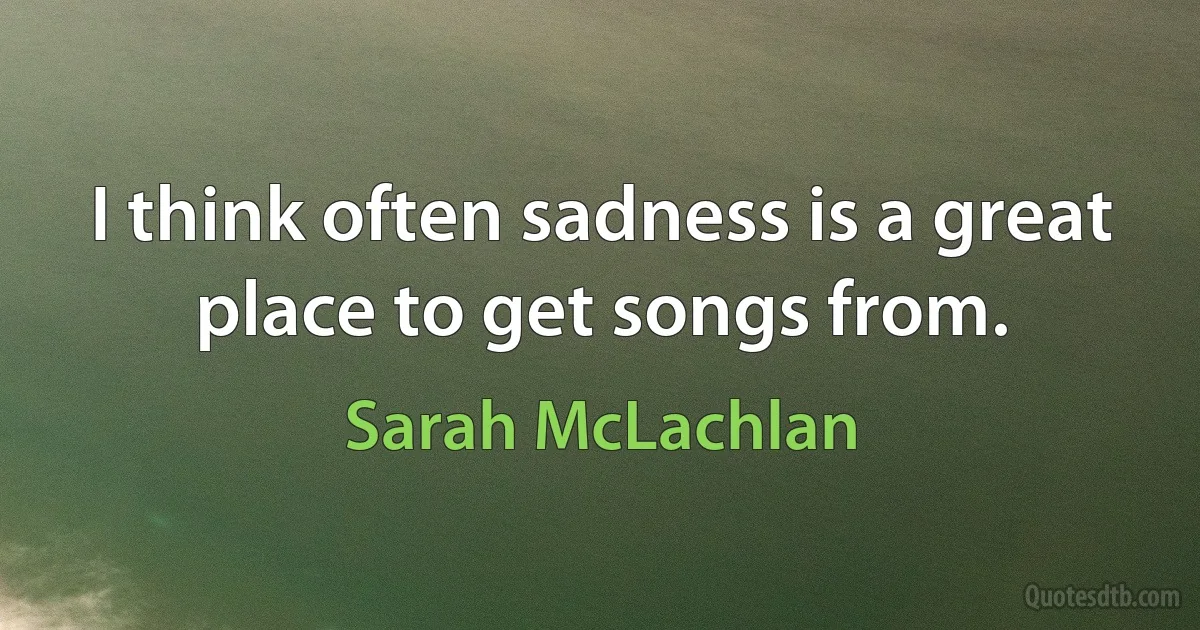 I think often sadness is a great place to get songs from. (Sarah McLachlan)