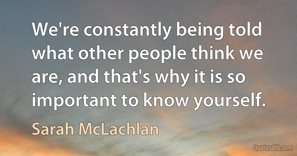 We're constantly being told what other people think we are, and that's why it is so important to know yourself. (Sarah McLachlan)