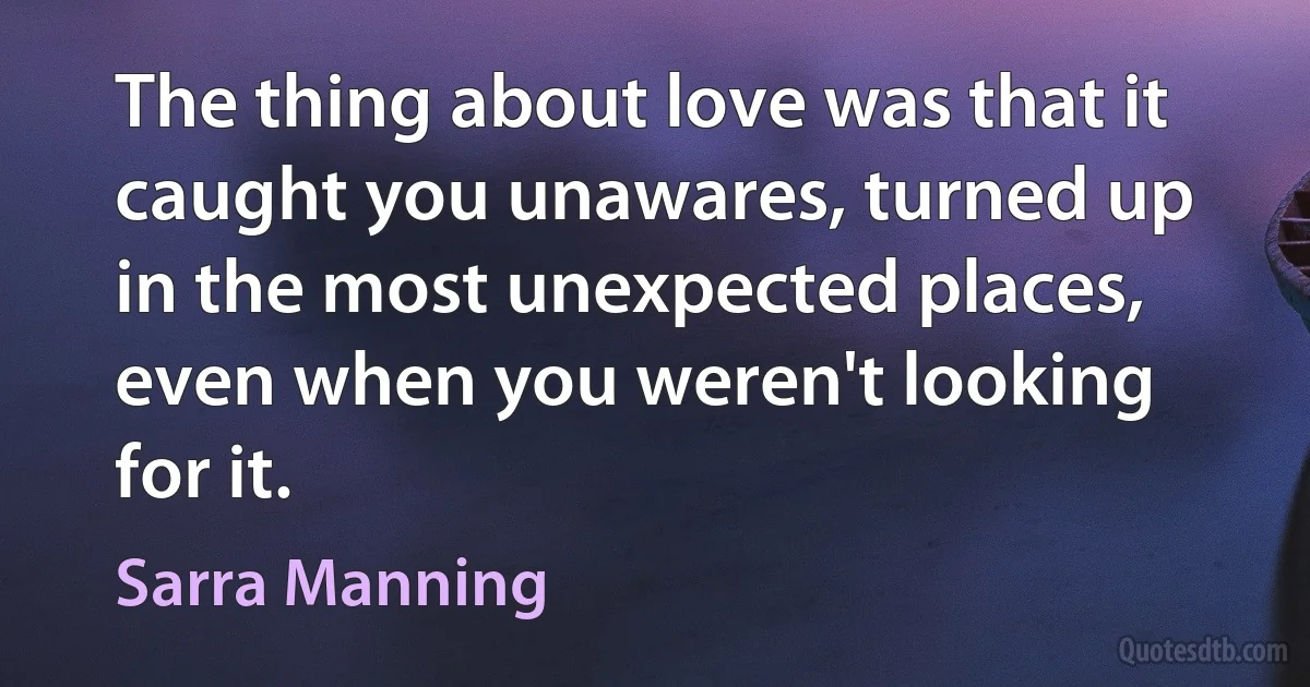 The thing about love was that it caught you unawares, turned up in the most unexpected places, even when you weren't looking for it. (Sarra Manning)