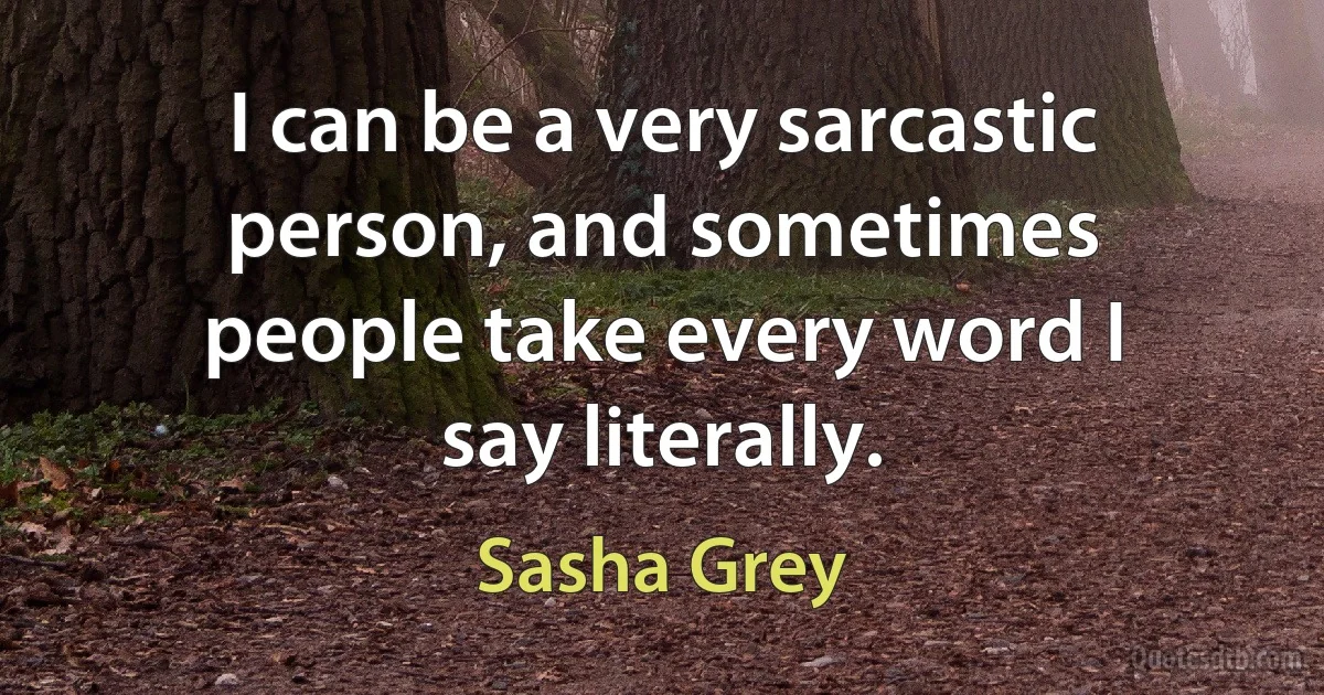 I can be a very sarcastic person, and sometimes people take every word I say literally. (Sasha Grey)