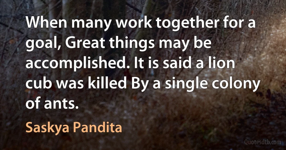 When many work together for a goal, Great things may be accomplished. It is said a lion cub was killed By a single colony of ants. (Saskya Pandita)