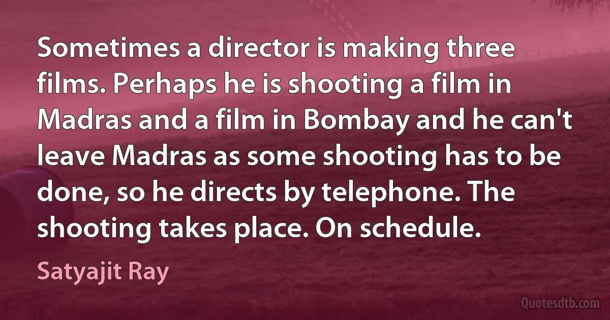 Sometimes a director is making three films. Perhaps he is shooting a film in Madras and a film in Bombay and he can't leave Madras as some shooting has to be done, so he directs by telephone. The shooting takes place. On schedule. (Satyajit Ray)