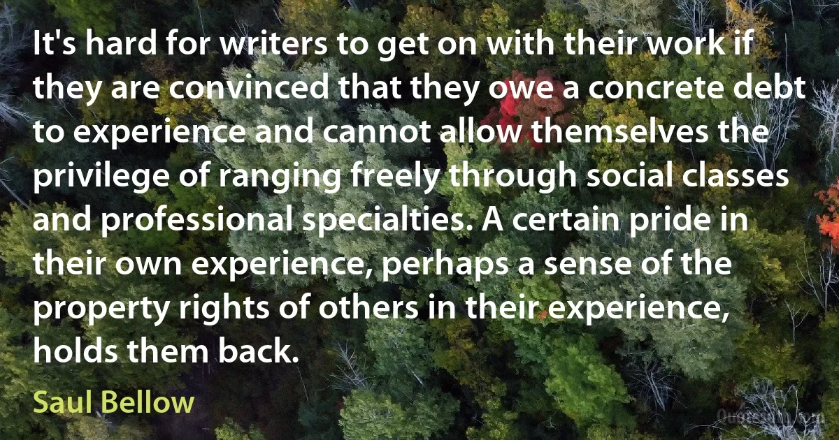 It's hard for writers to get on with their work if they are convinced that they owe a concrete debt to experience and cannot allow themselves the privilege of ranging freely through social classes and professional specialties. A certain pride in their own experience, perhaps a sense of the property rights of others in their experience, holds them back. (Saul Bellow)