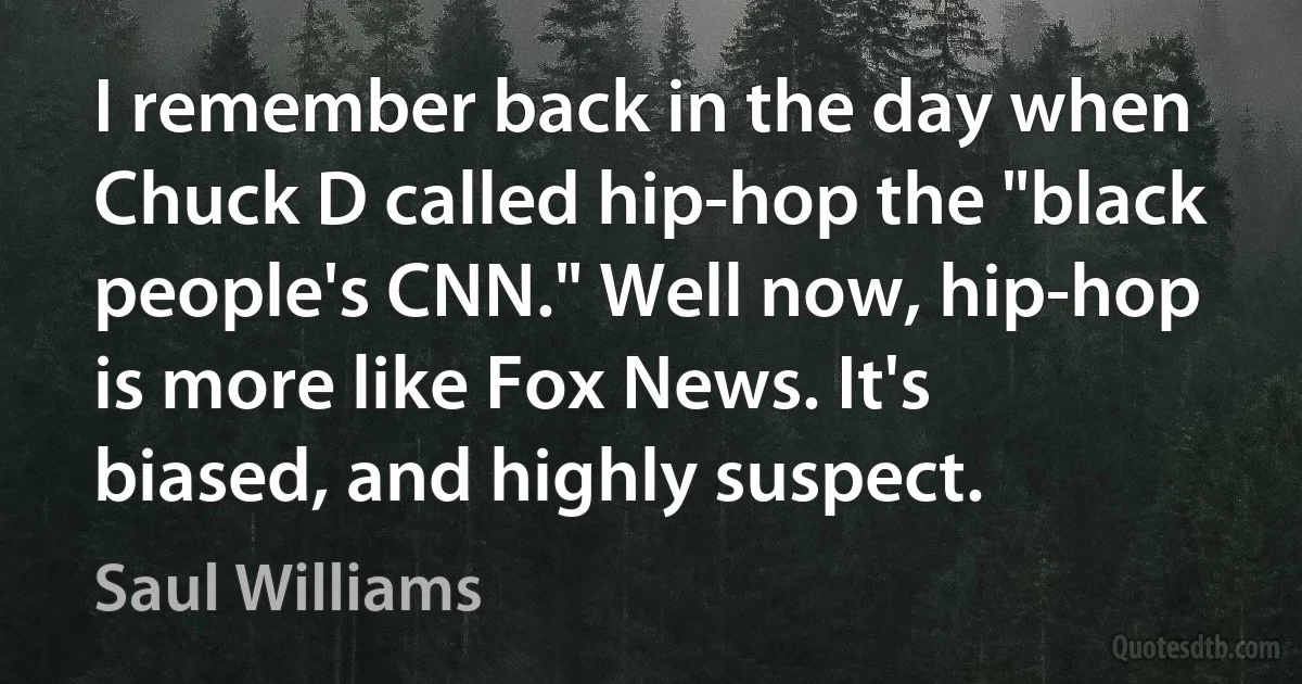 I remember back in the day when Chuck D called hip-hop the "black people's CNN." Well now, hip-hop is more like Fox News. It's biased, and highly suspect. (Saul Williams)