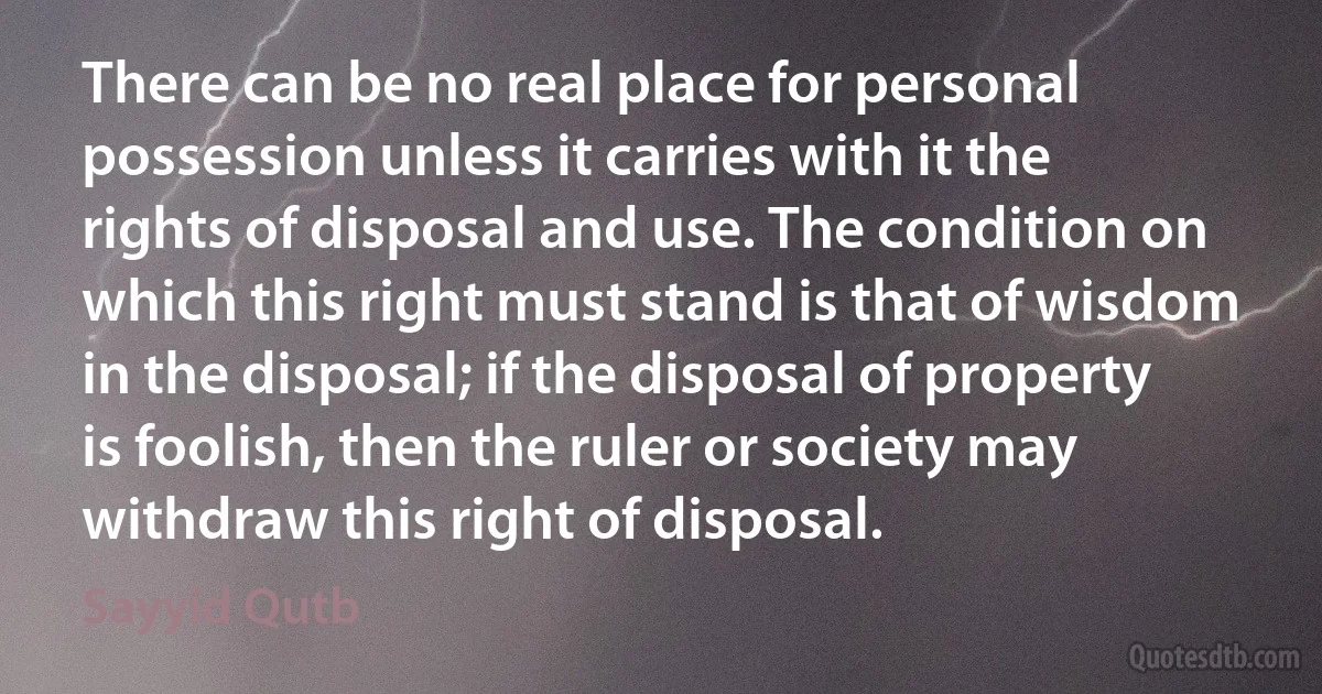 There can be no real place for personal possession unless it carries with it the rights of disposal and use. The condition on which this right must stand is that of wisdom in the disposal; if the disposal of property is foolish, then the ruler or society may withdraw this right of disposal. (Sayyid Qutb)