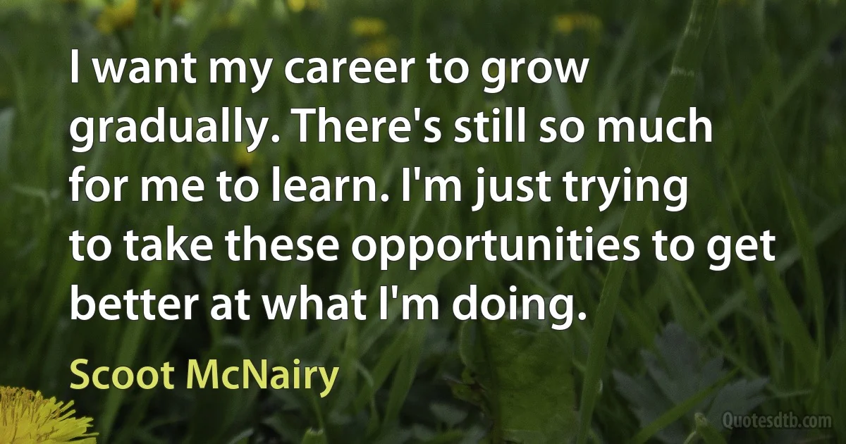 I want my career to grow gradually. There's still so much for me to learn. I'm just trying to take these opportunities to get better at what I'm doing. (Scoot McNairy)