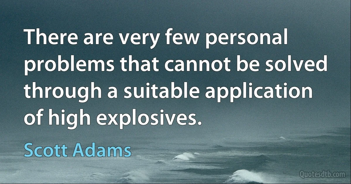 There are very few personal problems that cannot be solved through a suitable application of high explosives. (Scott Adams)