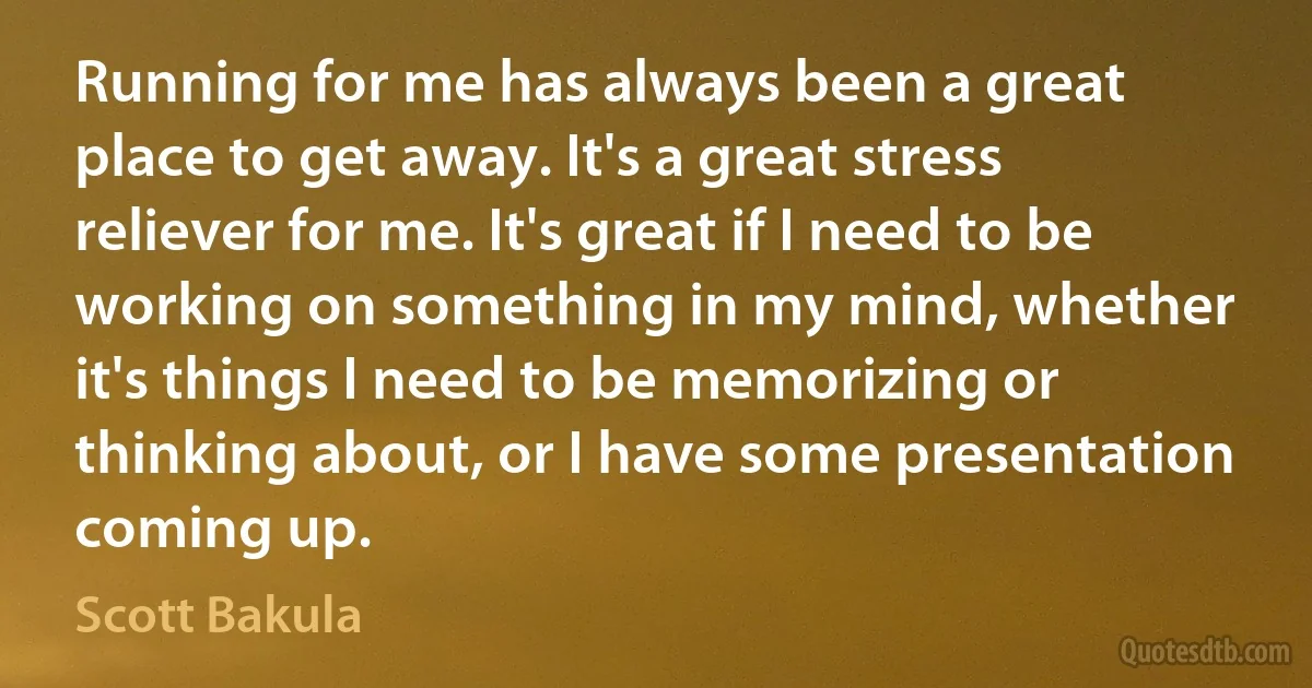 Running for me has always been a great place to get away. It's a great stress reliever for me. It's great if I need to be working on something in my mind, whether it's things I need to be memorizing or thinking about, or I have some presentation coming up. (Scott Bakula)