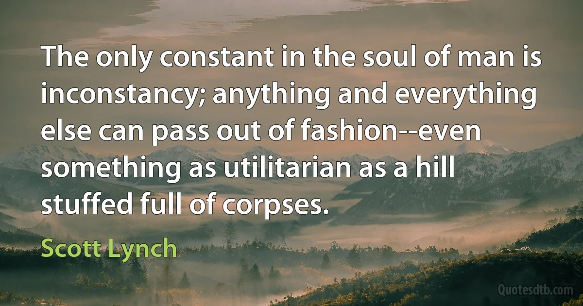 The only constant in the soul of man is inconstancy; anything and everything else can pass out of fashion--even something as utilitarian as a hill stuffed full of corpses. (Scott Lynch)