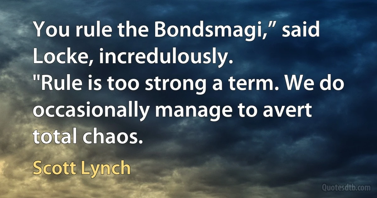 You rule the Bondsmagi,” said Locke, incredulously.
"Rule is too strong a term. We do occasionally manage to avert total chaos. (Scott Lynch)