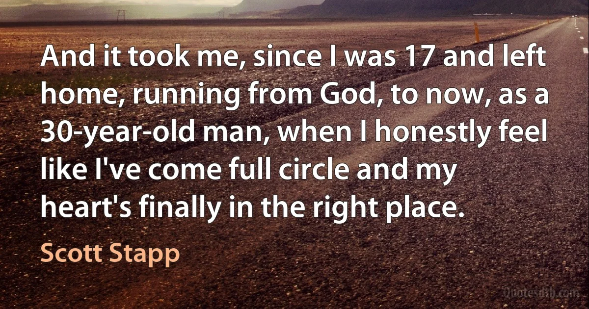 And it took me, since I was 17 and left home, running from God, to now, as a 30-year-old man, when I honestly feel like I've come full circle and my heart's finally in the right place. (Scott Stapp)